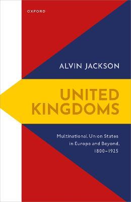 United Kingdoms: Multinational Union States in Europe and Beyond, 1800-1925 - Alvin Jackson - cover