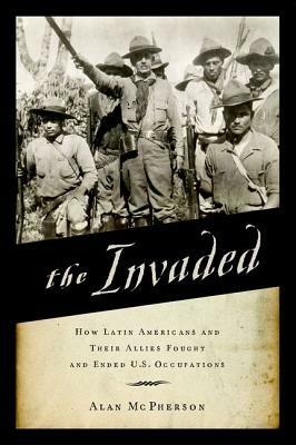 The Invaded: How Latin Americans and Their Allies Fought and Ended U.S. Occupations - Alan McPherson - cover