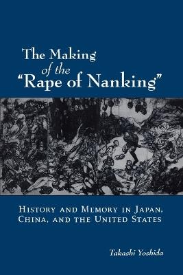 The Making of the "Rape of Nanking": History and Memory in Japan, China, and the United States - Takashi Yoshida - cover