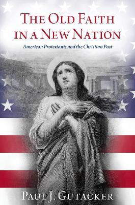 The Old Faith in a New Nation: American Protestants and the Christian Past - Paul J. Gutacker - cover