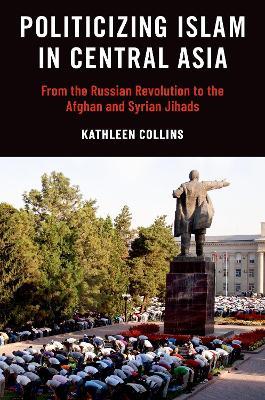 Politicizing Islam in Central Asia: From the Russian Revolution to the Afghan and Syrian Jihads - Kathleen Collins - cover