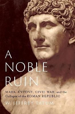 A Noble Ruin: Mark Antony, Civil War, and the Collapse of the Roman Republic - W. Jeffrey Tatum - cover