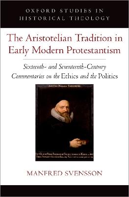 The Aristotelian Tradition in Early Modern Protestantism: Sixteenth- and Seventeenth-Century Commentaries on the Ethics and the Politics - Manfred Svensson - cover