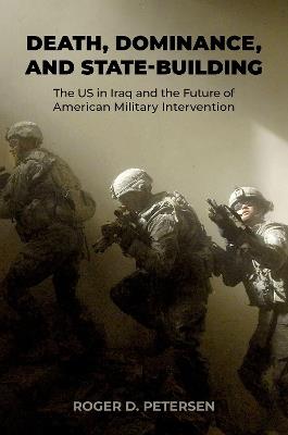 Death, Dominance, and State-Building: The US in Iraq and the Future of American Military Intervention - Roger D. Petersen - cover