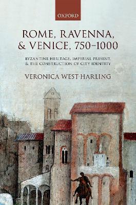 Rome, Ravenna, and Venice, 750-1000: Byzantine Heritage, Imperial Present, and the Construction of City Identity - Veronica West-Harling - cover