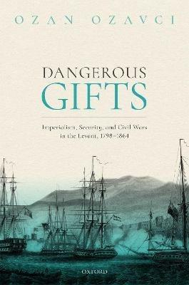 Dangerous Gifts: Imperialism, Security, and Civil Wars in the Levant, 1798-1864 - Ozan Ozavci - cover