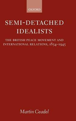 Semi-Detached Idealists: The British Peace Movement and International Relations, 1854-1945 - Martin Ceadel - cover