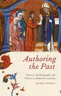 Authoring the Past: History, Autobiography, and Politics in Medieval Catalonia - Jaume Aurell - cover