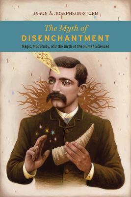 The Myth of Disenchantment: Magic, Modernity, and the Birth of the Human Sciences - Jason Ananda Josephson Storm - cover