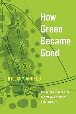 How Green Became Good: Urbanized Nature and the Making of Cities and Citizens - Hillary Angelo - cover