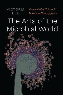 The Arts of the Microbial World: Fermentation Science in Twentieth-Century Japan - Victoria Lee - cover