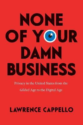 None of Your Damn Business: Privacy in the United States from the Gilded Age to the Digital Age - Lawrence Cappello - cover