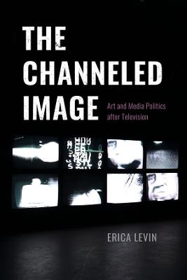 The Channeled Image: Art and Media Politics after Television - Erica Levin - cover