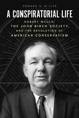 A Conspiratorial Life: Robert Welch, the John Birch Society, and the Revolution of American Conservatism - Edward H Miller - cover