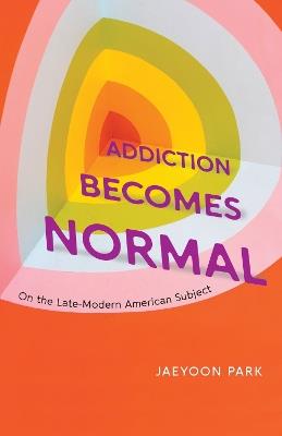 Addiction Becomes Normal: On the Late-Modern American Subject - Jaeyoon Park - cover