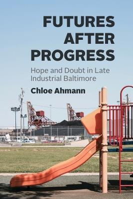 Futures after Progress: Hope and Doubt in Late Industrial Baltimore - Chloe Ahmann - cover
