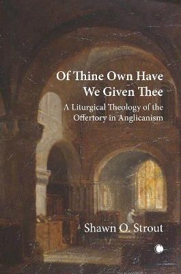Of Thine Own Have We Given Thee: A Liturgical Theology of the Offertory in Anglicanism - Shawn O. Strout - cover