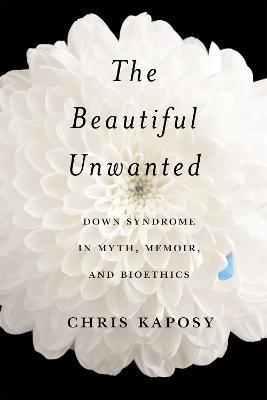 The Beautiful Unwanted: Down Syndrome in Myth, Memoir, and Bioethics - Chris Kaposy - cover