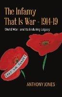 The Infamy That Is War - 1914-19: World War I and Its Enduring Legacy - Anthony Jones - cover