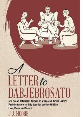 A Letter to Dabjebrosato: Are You an 'Intelligent Animal' or a 'Created Human Being'? Find the Answer to This Question and You Will Find Love, Peace and Security - J a Moore - cover