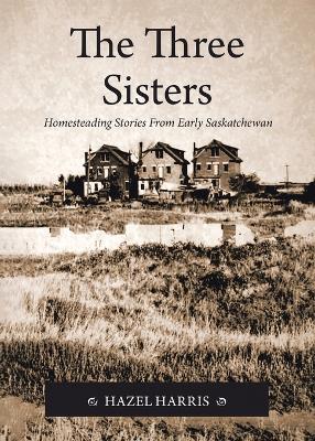 The Three Sisters: Homesteading Stories From Early Saskatchewan - Hazel Harris - cover