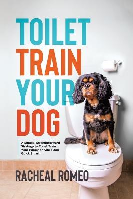 Toilet Train Your Dog: A Simple, Straightforward Strategy to Toilet Train Your Puppy or Adult Dog Quick Smart! - Racheal Romeo - cover