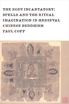 The Body Incantatory: Spells and the Ritual Imagination in Medieval Chinese Buddhism - Paul Copp - cover