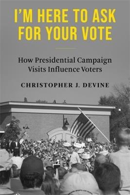 I’m Here to Ask for Your Vote: How Presidential Campaign Visits Influence Voters - Christopher J. Devine - cover