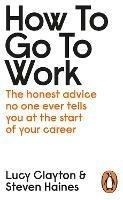 How to Go to Work: The Honest Advice No One Ever Tells You at the Start of Your Career - Lucy Clayton,Steven Haines - cover
