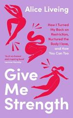 Give Me Strength: How I Turned My Back on Restriction, Nurtured the Body I Love, and How You Can Too