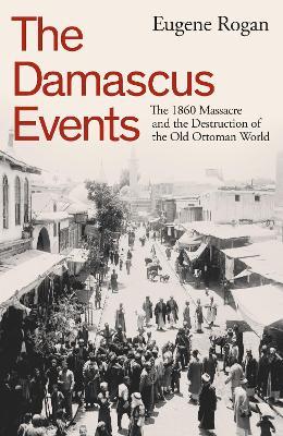 The Damascus Events: The 1860 Massacre and the Destruction of the Old Ottoman World - Eugene Rogan - cover