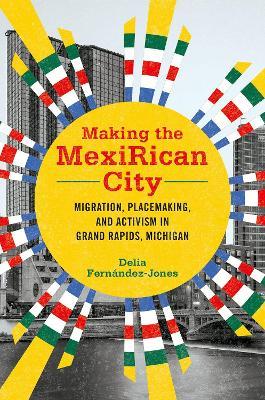 Making the MexiRican City: Migration, Placemaking, and Activism in Grand Rapids, Michigan - Delia Fernandez-Jones - cover