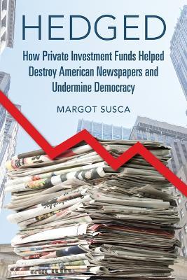 Hedged: How Private Investment Funds Helped Destroy American Newspapers and Undermine Democracy - Margot Susca - cover