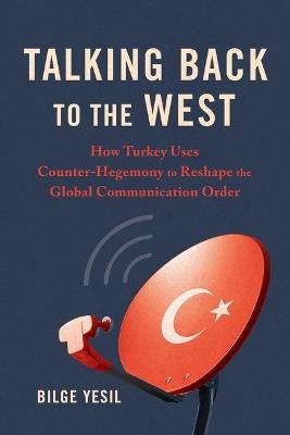 Talking Back to the West: How Turkey Uses Counter-Hegemony to Reshape the Global Communication Order - Bilge Yesil - cover