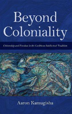 Beyond Coloniality: Citizenship and Freedom in the Caribbean Intellectual Tradition - Aaron Kamugisha - cover