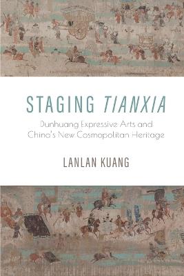 Staging Tianxia: Dunhuang Expressive Arts and China's New Cosmopolitan Heritage - Lanlan Kuang - cover