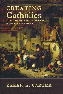 Creating Catholics: Catechism and Primary Education in Early Modern France - Karen E. Carter - cover