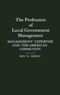 The Profession of Local Government Management: Management Expertise and the American Community - Roy E. Green - cover