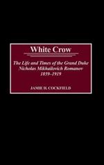 White Crow: The Life and Times of the Grand Duke Nicholas Mikhailovich Romanov, 1859-1919