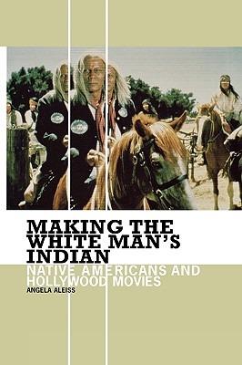 Making the White Man's Indian: Native Americans and Hollywood Movies - Angela Aleiss - cover