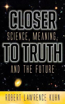 Closer To Truth: Science, Meaning, and the Future - Robert Lawrence Kuhn - cover