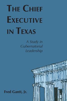 The Chief Executive In Texas: A Study in Gubernatorial Leadership - Fred Gantt - cover