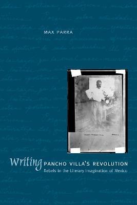 Writing Pancho Villa's Revolution: Rebels in the Literary Imagination of Mexico - Max Parra - cover