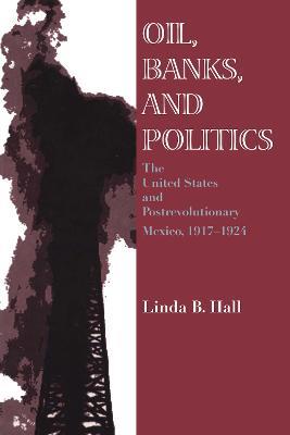 Oil, Banks, and Politics: The United States and Postrevolutionary Mexico, 1917-1924 - Linda B. Hall - cover