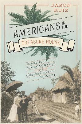 Americans in the Treasure House: Travel to Porfirian Mexico and the Cultural Politics of Empire - Jason Ruiz - cover