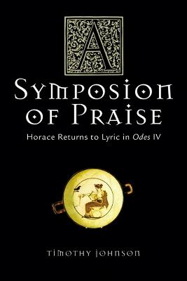 A Symposion of Praise: Horace Returns to Lyric in Odes IV - Timothy Johnson - cover