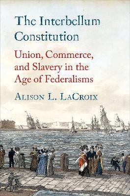 The Interbellum Constitution: Union, Commerce, and Slavery in the Age of Federalisms - Alison L. LaCroix - cover