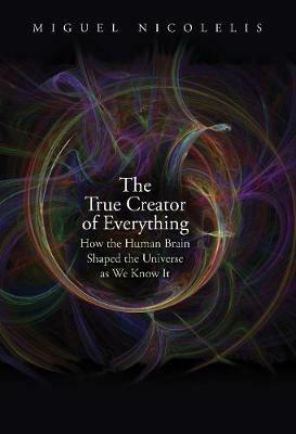 The True Creator of Everything: How the Human Brain Shaped the Universe as We Know It - Miguel Nicolelis - cover