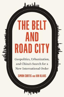 The Belt and Road City: Geopolitics, Urbanization, and China’s Search for a New International Order - Simon Curtis,Ian Klaus - cover