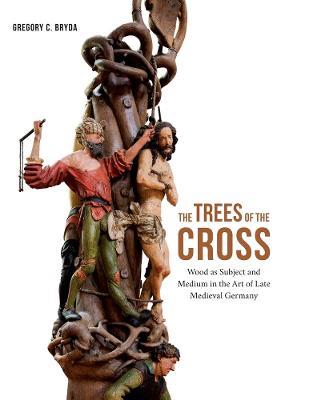 The Trees of the Cross: Wood as Subject and Medium in the Art of Late Medieval Germany - Gregory C. Bryda - cover